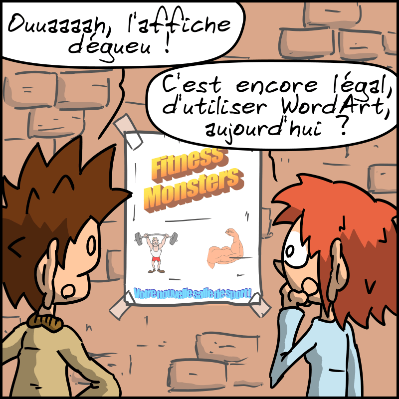 Le Geek et la Geekette se baladent et rigolent en voyant une affiche très moche avec des polices WordArt et des cliparts, « Fitness Monsters, votre nouvelle salle de sport ». Le Geek commente : « Ouaaah, l'affiche dégueu ! » La Geekette : « C'est encore légal, d'utiliser WordArt aujourd'hui ? »