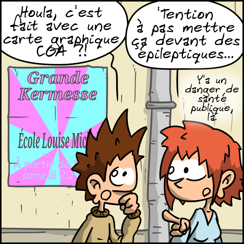 Encore une, avec des couleurs très criardes, « Grande kermesse, école Louise Michel, à partir de 18h00, samedi 20 ». Le Geek : « Houla, c'est fait avec une carte graphique CGA ?! » La Geekette : « 'Tention à pas mettre ça devant des épileptiques… Y'a un danger de santé public, là. »