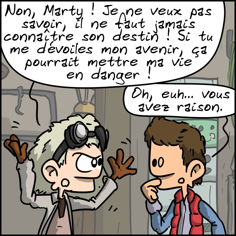 Doc refuse : « Non, Marty ! Je ne veux pas savoir, il ne faut jamais connaître son destin ! Si tu me dévoiles mon avenir, ça pourrait mettre ma vie en danger ! » Marty, gêné : « Oh, euh… vous avez raison. »