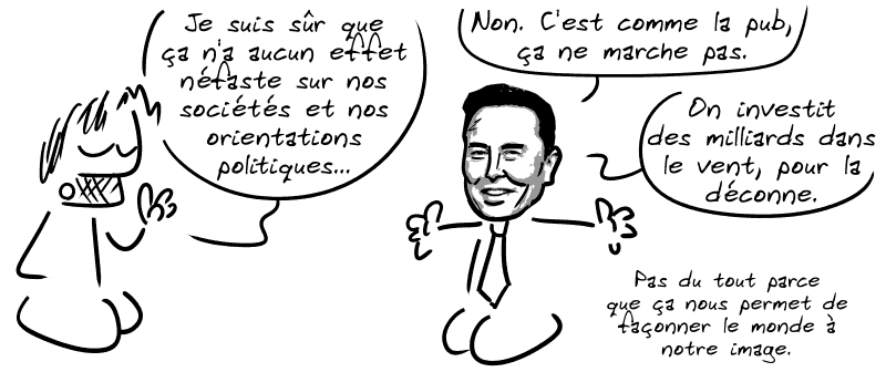 Gee : « Je suis sûr que ça n'a aucun effet néfaste sur nos sociétés et nos orientations politiques… » Elon Musk : « Non. C'est comme la pub, ça ne marche pas. On investit des milliards dans le vent, pour la déconne. Pas du tout parce que ça nous permet de façonner le monde à notre image. »