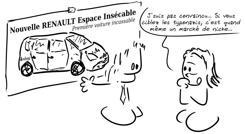 Un publicitaire présente une nouvelle campagne pour la voiture « Nouvelle Renault Espace Insécable, la première voiture incassable ». Une responsable de chez Renault est sceptique : « J'suis pas convaincu… Si vous ciblez les typonazis, c'est quand même un marché de niche… »