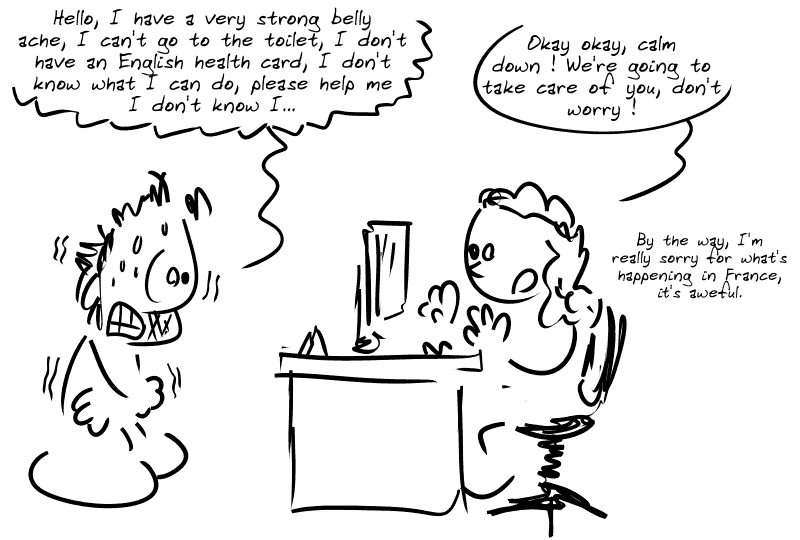 Gee, en panique totale à l'accueil de l'hôpital : « Hello, I have a very strong belly ache, I can't go to the toilet, I don't have an English health card, I don't know what I can do, please help me I don't know I… » La réceptionniste : « Okay okay, calm down ! We're going to take care of you, don't worry !  By the way, I'm really sorry for what's happening in France, it's aweful. »