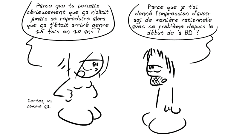 La Geekette, atterrée : « Parce que tu pensais sérieusement que ça n'allait jamais se reproduire alors que ça t'était arrivé genre 15 fois en 10 ans ? » Gee : « Parce que je t'ai donné l'impression d'avoir agi de manière rationnelle avec ce problème depuis le début de la BD ? » La Geekette : « Certes, vu comme ça… »