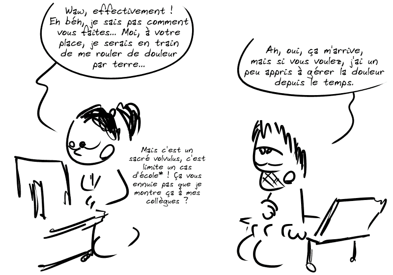 L'interne est stupéfaite : « Waw, effectivement ! Eh béh, je sais pas comment vous faites… Moi, à votre place, je serais en train de me rouler de douleur par terre… » Gee : « Ah, oui, ça m'arrive, mais si vous voulez, j'ai un peu appris à gérer la douleur depuis le temps. » L'interne poursuit : « Mais c'est un sacré volvulus, c'est limite un cas d'école* ! Ça vous ennuie pas que je montre ça à mes collègues ? »