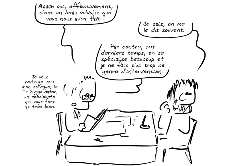 Le docteur lit toujours le compte-rendu et dit : « Aaaah oui, effectivement, c'est un beau volvulus que vous nous avez fait ! » Gee, rougissant : « Je sais, on me le dit souvent. » Le docteur : « Par contre, ces derniers temps, on se spécialise beaucoup et je ne fais plus trop ce genre d'intervention.  Je vous redirige vers mon collègue, le Dr Sigmoïdator, un spécialiste qui vous fera ça très bien. »