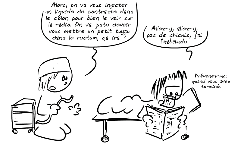 L'infirmière arrive avec un tuyau et dit : « Alors, on va vous injecter un liquide de contraste dans le côlon pour bien le voir sur la radio. On va juste devoir vous mettre un petit tuyau dans le rectum, ça ira ? » Gee, lisant son journal, pas intéressé : « Allez-y, allez-y, pas de chichis, j'ai l'habitude.  Prévenez-moi quand vous avez terminé. »