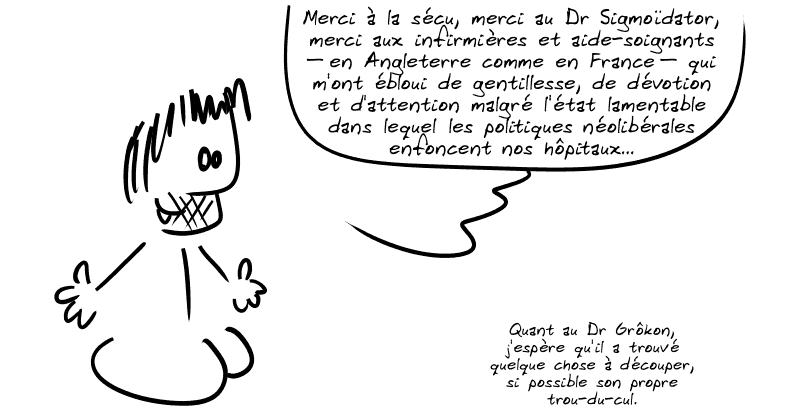 Gee fait : « Merci à la sécu, merci au Dr Sigmoïdator, merci aux infirmières et aide-soignants – en Angleterre comme en France – qui m'ont ébloui de gentillesse, de dévotion et d'attention malgré l'état lamentable dans lequel les politiques néolibérales enfoncent nos hôpitaux…  Quant au Dr Grôkon, j'espère qu'il a trouvé quelque chose à découper, si possible son propre trou-du-cul. »