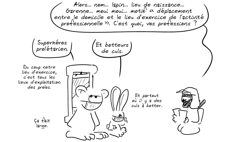 Le personnage casqué lit les attestations : « Alors… nom… lapin… lieu de naissance… Garenne… moui moui… motif “déplacement entre le domicile et le lieu d'exercice de l'activité professionnelle”. C'est quoi, vos professions ? » Nounours répond : « Superhéros prolétarien. » Lapin dit : « Et botteurs de culs. » Nounours : « Du coup notre lieu d'exercice, c'est tous les lieux d'exploitation des prolos. » Lapin : « Et partout où il y a des culs à botter. » Nounours : « Ça fait large. »