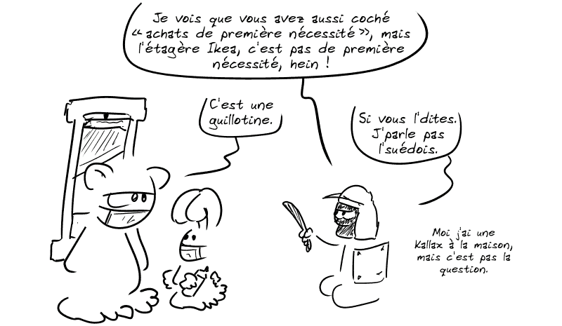 Le personnage casqué poursuit, en indiquant la guillotine : « Je vois que vous avez aussi coché “achats de première nécessité”, mais l'étagère Ikea, c'est pas de première nécessité, hein ! » Nounours répond : « C'est une guillotine. » L'autre : « Si vous l'dites. J'parle pas l'suédois.  Moi j'ai une Kallax à la maison, mais c'est pas la question. »