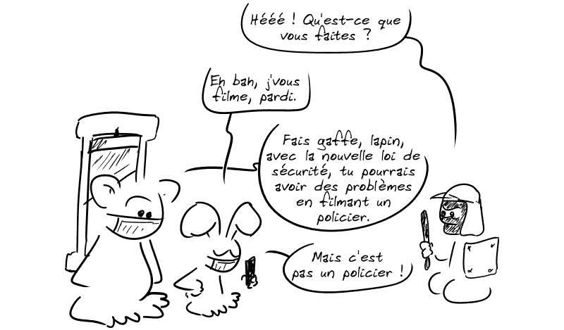 Le lapin sort son téléphone. Le personnage casqué s'énerve : « Hééé ! Qu'est-ce que vous faites ? » Le lapin : « Eh bah, j'vous filme, pardi. » Nounours lui dit : « Fais gaffe, lapin, avec la nouvelle loi de sécurité, tu pourrais avoir des problèmes en filmant un policier. » Le lapin répond : « Mais c'est pas un policier ! »