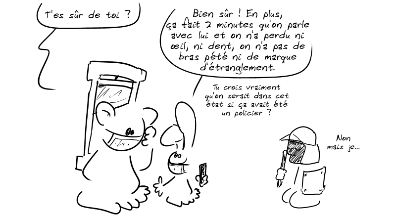 Nounours, pas confiant : « T'es sûr de toi ? » Le lapin : « Bien sûr ! En plus, ça fait 2 minutes qu'on parle avec lui et on n'a perdu ni œil, ni dent, on n'a pas de bras pété ni de marque d'étranglement. Tu crois vraiment qu'on serait dans cet état si ça avait été un policier ? » Le personnage casqué essaie d'en placer une : « Non mais je… »