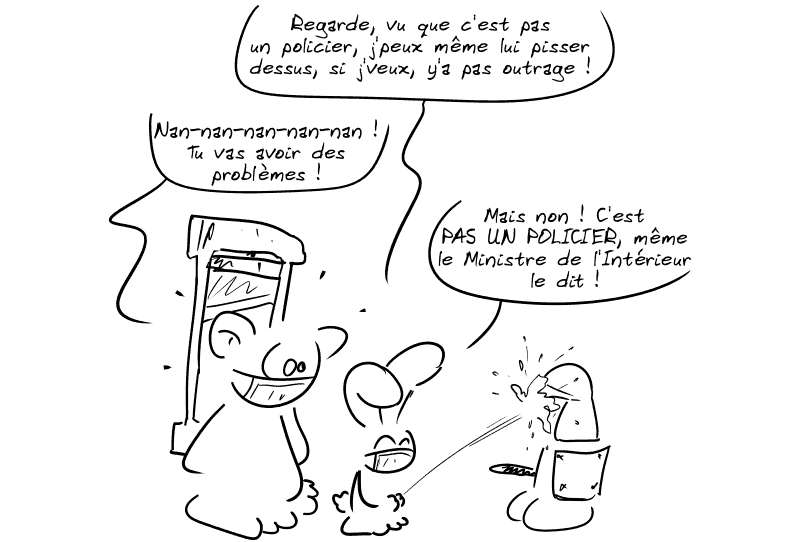 Le lapin se met à uriner en plein visage du personnage casqué en disant, rigolard : « Regarde, vu que c'est pas un policier, j'peux même lui pisser dessus, si j'veux, y'a pas outrage ! » Nounours, très inquiet : « Nan-nan-nan-nan-nan ! Tu vas avoir des problèmes ! » Le lapin : « Mais non ! C'est PAS UN POLICIER, même le Ministre de l'Intérieur le dit ! »