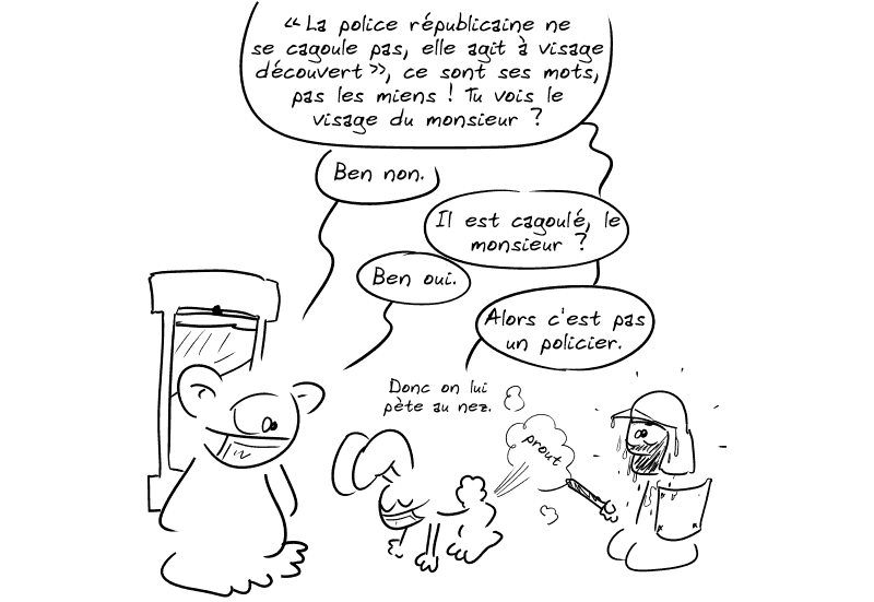 Le lapin cite : « ”La police républicaine ne se cagoule pas, elle agit à visage découvert”, ce sont ses mots, pas les miens ! Tu vois le visage du monsieur ? » Nounours : « Ben non. » Le lapin : « Il est cagoulé, le monsieur ? » Nounours : « Ben oui. » Le lapin : « Alors c'est pas un policier.  Donc on lui pète au nez. » Il lâche une caisse (prout) au visage du personnage casqué qui est stupéfait et ne bouge plus.