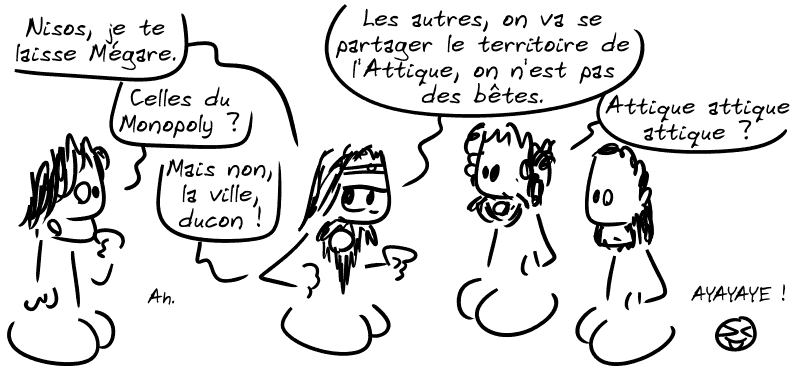 Égée : « Nisos, je te laisse Mégare. » Nisos : « Celles du Monopoly ? » Égée : « Mais non, la ville, ducon ! » Nisos : « Ah. » Égée : « Les autres, on va se partager le territoire de l'Attique, on n'est pas des bêtes. » Pallas : « Attique attique attique ? » Le smiley : « AYAYAYE ! »