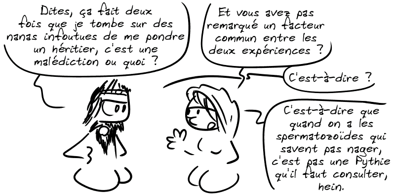 Égée : « Dites, ça fait deux fois que je tombe sur des nanas infoutues de me pondre un héritier, c'est une malédiction ou quoi ? » La Pythie répond : « Et vous avez pas remarqué un facteur commun entre les deux expériences ? » Égée : « C'est-à-dire ? » La Pythie : « C'est-à-dire que quand on a les spermatozoïdes qui savent pas nager, c'est pas une Pythie qu'il faut consulter, hein… »