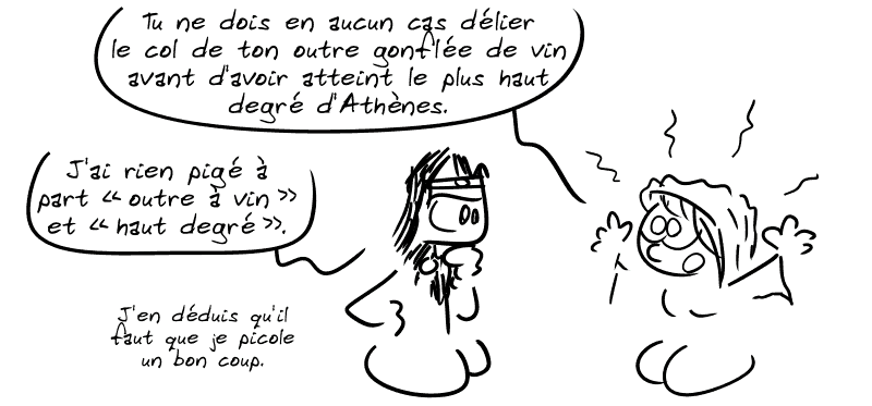 Elle dit, l'air halluciné : « Tu ne dois en aucun cas délier le col de ton outre gonflée de vin avant d'avoir atteint le plus haut degré d'Athènes. » Égée : « J'ai rien pigé à part “outre à vin” et “haut degré”. J'en déduis qu'il faut que je picole un bon coup. »