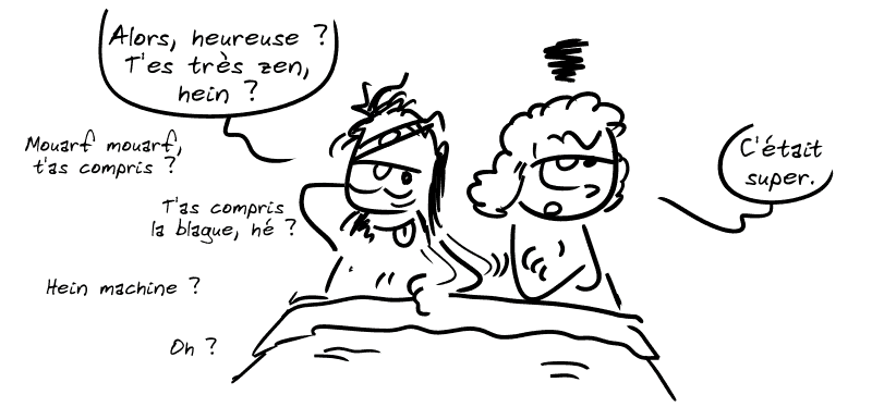 Au pieu, Égée est bourré et dit : « Alors, heureuse ? T'es très zen, hein ? Mouarf mouarf, t'as compris ? T'as compris la blague, hé ? Hein, machine ? Oh ? » Éthra, visiblement frustrée : « C'était super. »