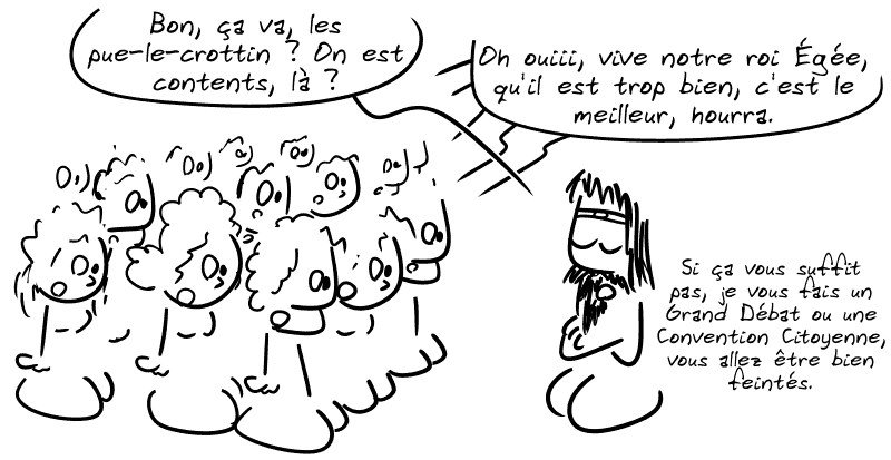 Égée : « Bon ça va, les pue-le-crottin ? On est contents, là ? » Le peuple, turbo-blasé : « Oh ouiii, vive notre roi Égée, qu'il est trop bien, c'est le meilleur, hourra. » Égée : « Si ça vous suffit pas, je vous fais un Grand Débat ou une Convention Citoyenne, vous allez être bien feintés. »