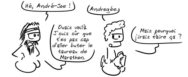 Égée : « Hé, André-Joe ! » Androgée : « Androgée. » Égée : « Ouais voilà. Je suis sûr que t'es pas cap d'aller buter le taureau de Marathon. » Androgée : « Mais pourquoi j'irais faire ça ? »