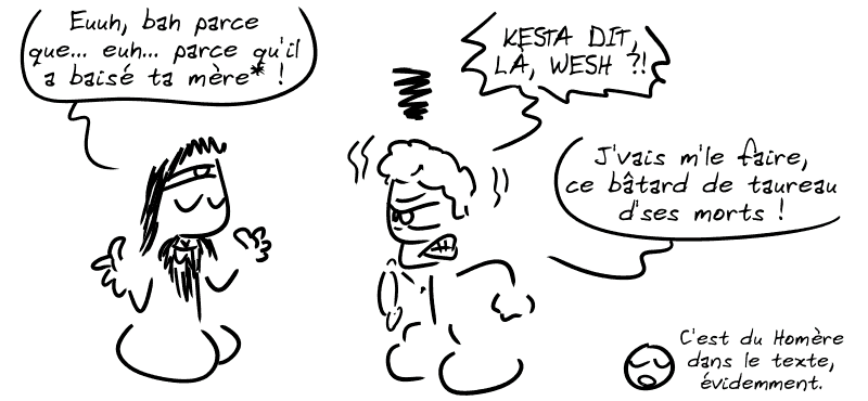 Égée : « Euuh, bah parce que… euh… parce qu'il a baisé ta mère* ! » Androgée s'énerve soudain : « KESTA DIT, LÀ, WESH ?! J'vais me le faire, ce bâtard de taureau d'ses morts ! » Le smiley : « C'est du Homère dans le texte, évidemment. »