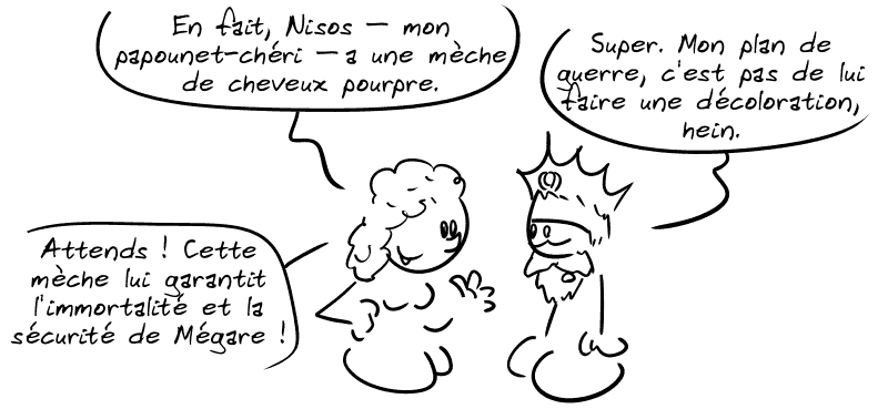 Scylla : « En fait, Nisos, mon papounet-chéri, a une mèche de cheveux pourpre. » Minos : « Super. Mon plan de guerre, c'est pas de lui faire une décoloration, hein. » Scylla : « Attends ! Cette mèche lui garantit l'immortalité et la sécurité de Mégare ! »