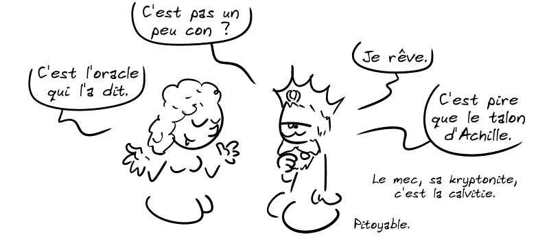 Minos : « C'est pas un peu con ? » Scylla : « C'est l'oracle qui l'a dit. » Minos : « Je rêve. C'est pire que le talon d'Achille. Le mec, sa kryptonite, c'est la calvitie. Pitoyable. »