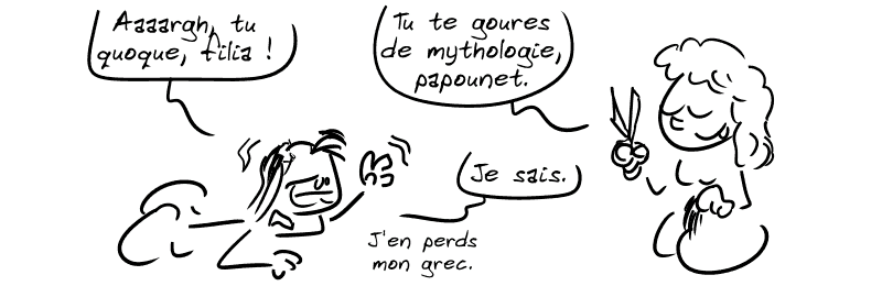 Nisos, agonisant : « Aaaargh, tu quoque, filia ! » Scylla, les ciseaux et la mèche de cheveux dans les mains : « Tu te goures de mythologie, papounet. » Nisos : « Je sais. J'en perds mon grec. »