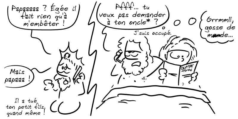 Minos au téléphone : « Papaaaaaa ? Égée il fait rien qu'à m'embêter ! » / Zeus, blasé au bout du fil, au pieu avec une femme : « Pfff, tu veux pas demander à ton oncle* ? J'suis occupé. » / Minos : « Mais papaaaa ! Il a tué ton petit fils, quand même ! » / Zeus pense : « Grrmmll, gosse de m##de… »