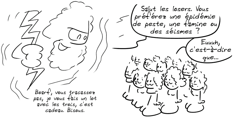 Zeus demande au peuple d'Athènes : « Salut les losers. Vous préférez une épidémie de peste, une famine ou des séismes ? » Le peuple : « Euuuuh, c'est-à-dire que… » Zeus : « Boarf, vous tracassez pas, je vous fais un lot avec les trois, c'est cadeau. Bisous »