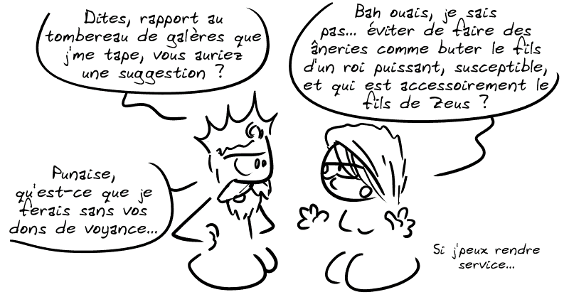 Égée : « Dites, rapport au tombereau de galères que j'me tape, vous auriez une suggestion ? » La Pythie : « Bah ouais, je sais pas… éviter de faire des âneries comme buter le fils d'un roi puissant, susceptible, et qui est accessoirement le fils de Zeus ? » Égée : « Punaise, qu'est-ce que je ferais sans vos dons de voyance… » La Pythie : « Si j'peux rendre service… »
