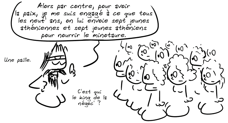 Égée : « Alors par contre, pour avoir la paix, je me suis engagé à ce que tous les neuf ans, on lui envoie sept jeunes athéniennes et sept jeunes athéniens pour nourrir le minotaure. Une paille. C'est qui le king de la négoc' ? »