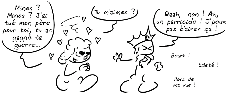 Scylla, toujours amoureuse de Minos : « Minos ? Minos ? J'ai tué mon père pour toi, tu as gagné ta guerre… tu m'aimes ? » Minos : « Raah, non ! Ah, un parricide !  J'peux pas blairer ça ! Beurk ! Saleté ! Hors de ma vue ! »