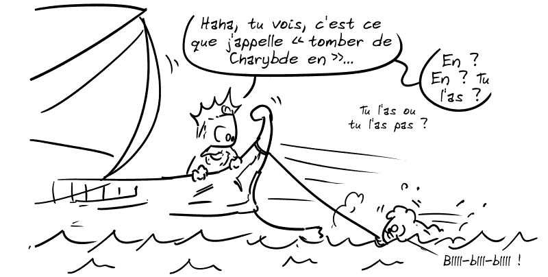 Scylla, traînée dans l'eau : « Bllll-blll-blllll ! » Minos, sur le bateau, la regarde : « Haha, tu vois, c'est ce que j'appelle “tomber de Charybde en…” En ? En ? Tu l'as ? Tu l'as ou tu l'as pas ? »