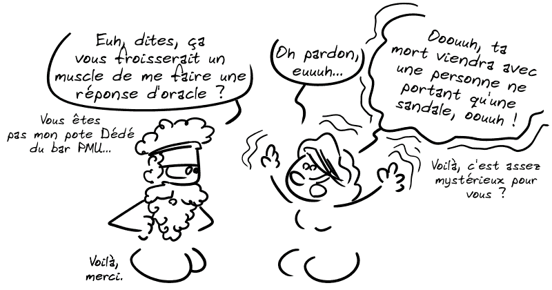 Pélias, blasé : « Euh, dites, ça vous froisserait un muscle de me faire une réponse d'oracle ? Vous êtes pas mon pote Dédé du bar PMU… » L'oracle : « Oh pardon, euh… Ouuuh, ta mort viendra avec une personne ne portant qu'une sandale, ooouuh ! Voilà, c'est assez mystérieux pour vous ? » Pélias : « Voilà, merci. »