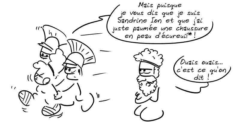 Cendrillon est emmenée par des gardes et proteste : « Mais puisque je vous dis que je suis Sandrine Ion et que j'ai juste paumé une chaussure en peau d'écureuil* ! » Pélias : « Ouais ouais… c'est ce qu'on dit ! »