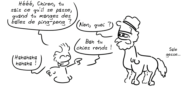 Jason, enfant dit : « Hééé, Chiron, tu sais ce qu'il se passe, quand tu manges des balles de ping-pong ? » Chiron : « Non, quoi ? » Jason : « Bah tu chies rond ! Hahahahaha ! » Chiron blasé : « Sale gosse… »