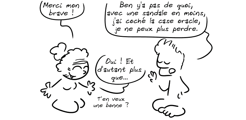 La vieille : « Merci mon brave ! » Jason : « Ben y'a pas de quoi, avec une sandale en moins, j'ai coché la case oracle, je ne peux plus perdre. » La vieille : « Oui ! Et d'autant plus que… tu en veux une bonne ? »