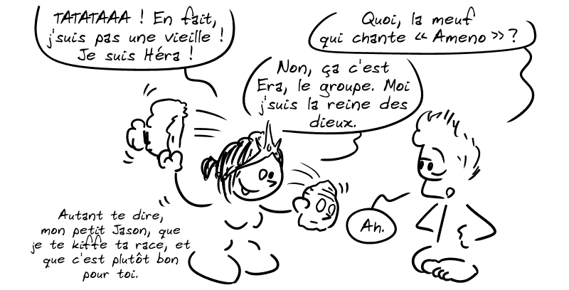 La vieille retire son masque et dévoile un visage de déesse : « TATATAAA ! En fait, j'suis pas une vieille ! Je suis Héra ! » Jason : « Quoi, la meuf qui chante “Ameno” ? » Héra : « Non, ça c'est Era, le groupe. Moi j'suis la reine des dieux. » Jason : « Ah. » Héra : « Autant te dire, mon petit Jason, que je te kiffe ta race, et que c'est plutôt bon pour toi. »