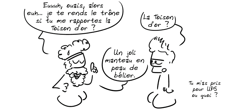 Pélias : « Eeeuh, ouais, alors, euh… je te rends le trône si tu me rapportes la Toison d'or ? » Jason : « La Toison d'or ? » Pélias : « Un joli manteau en peau de bélier. » Jason : « Tu m'as pris pour UPS ou quoi ? »