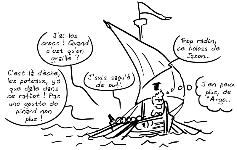 Sur le bateau, on entend : « J'ai les crocs ! Quand c'est qu'on graille ? » « C'est la dèche, les poteaux, y'a que dalle dans ce rafiot ! Pas une goutte de pinard non plus ! » « J'suis saoulé de ouf. » « Trop radin, ce boloss de Jason… » Jason pense : « J'en peux plus, de l'Argo… »