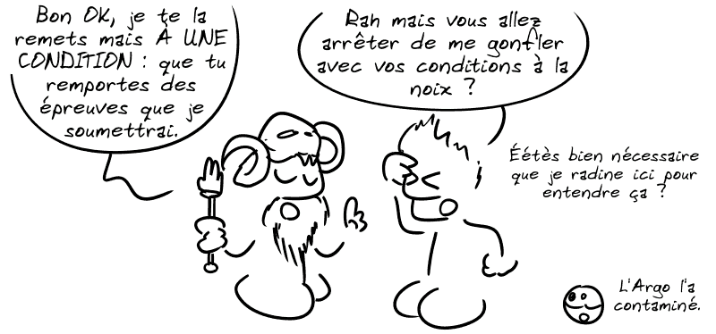 Éétès : « Bon, OK, je te la remets mais À UNE CONDITION : que tu remportes des épreuves que je te soumettrai. » Jason, saoulé : « Rah mais vous allez arrêter de me gonfler avec vos conditions à la noix ? Éétès bien nécessaire que je radine ici pour entendre ça ? » Le smiley : « L'Argo l'a contaminé… »