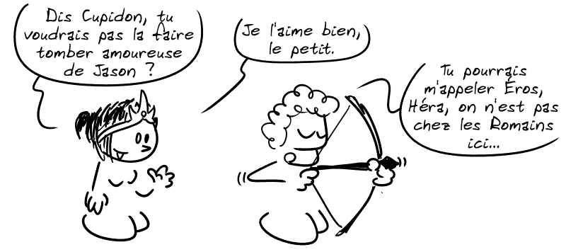Héra demande : « Dis Cupidon, tu voudrais pas la faire tomber amoureuse de Jason ? Je l'aime bien, le petit. » Cupidon bande son arc en disant : « Tu pourrais m'appeler Éros, Héra, on n'est pas chez les Romains ici… »