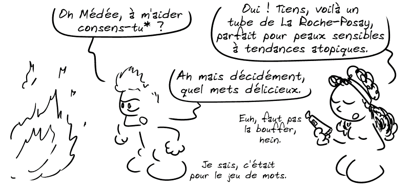 Jason demande : « Oh Médée, à m'aider consens-tu* ? » Médée : « Oui !  Tiens, voilà un tube de La Roche-Posay, parfait pour peaux sensibles à tendances atopiques. » Jason : « Ah mais décidément, quel mets délicieux. » Médée : « Euh, faut pas la bouffer, hein. » Jason : « Je sais, c'était pour le jeu de mots. »