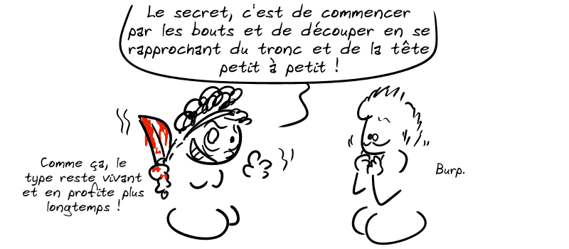 Médée, un couteau à la main, l'air hallucinée : « Le secret, c'est de commencer par les bouts et de découper en se rapprochant du tronc et de la tête petit à petit ! Comme ça, le type reste vivant et en profite plus longtemps ! » Jason a la nausée : « Burp. »