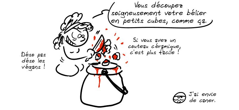 Médée découpe le bélier : « Vous découpez soigneusement votre bélier en petits cubes, comme ça. Si vous avez un couteau céramique, c'est plus facile ! Déso pas déso les végans ! » Le smiley, blasé : « J'ai envie de caner. »