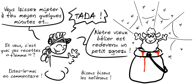 Médée : « Vous laissez mijoter à feu moyen quelques minutes et… TADA ! » Un petit agneau sort du chaudron. Médée : « Notre vieux bélier est redevenu un petit agneau ! Et vous, c'est quoi vos recettes “flemme” ? Dites-le-moi en commentaire ! Bisous bisous les hellénous ! »
