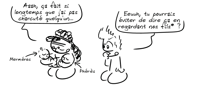 Médée regarde ses deux fils, Merméros et Phérès, d'un air nostalgique : « Aaah, ça fait si longtemps que j'ai pas charcuté quelqu'un… » Jason : « Euuh, tu pourrais éviter de dire ça en regardant nos fils* ? »