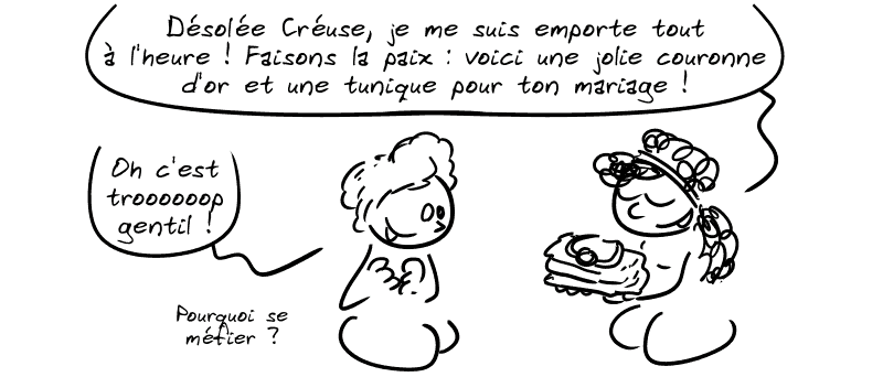 Médée, souriante, offre un cadeau à Créuse : « Désolée Créuse, je me suis emportée tout à l'heure ! Faisons la paix : voici une jolie couronne d'or et une tunique pour ton mariage ! » Créuse : « Oh c'est troooop gentil ! Pourquoi se méfier ? »