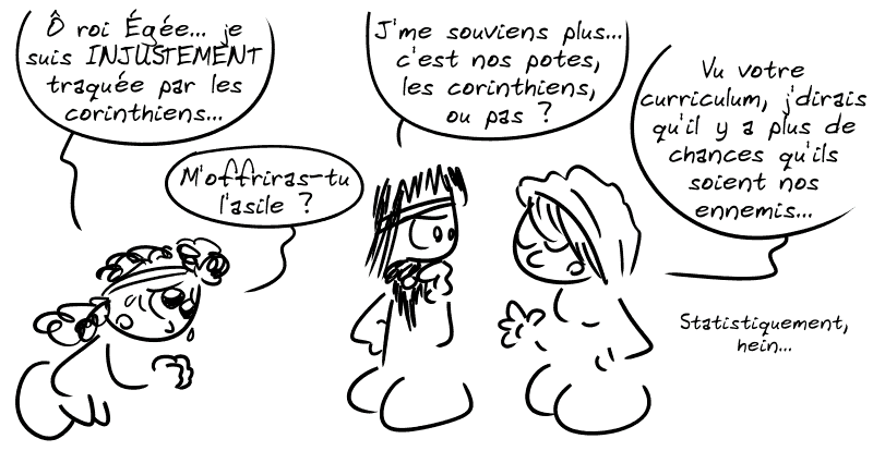 Médée, devant le roi : « Ô roi Égée… je suis INJUSTEMENT traquée par les corinthiens… M'offriras-tu l'asile ? » Égée demande à la Pythie : « J'me souviens plus… c'est nos potes, les corinthiens, ou pas ? » La Pythie : « Vu votre curriculum, j'dirais qu'il y a plus de chances qu'ils soient nos ennemis… statistiquement, hein. » Égée : « Mmh… »