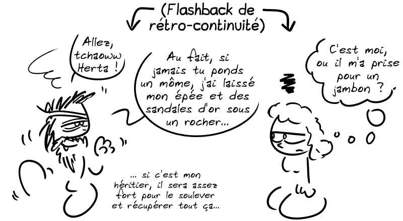 Flashback de rétro-continuité. Égée, bourré, dit à Éthra : « Allez, tchaoww Herta ! Au fait, si jamais tu ponds un môme, j'ai laissé mon épée et des sandales d'or sous un rocher… si c'est mon héritier, il sera assez fort pour le soulever et récupérer tout ça… » Éthra pense : « C'est moi, ou il m'a prise pour un jambon ? »